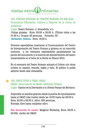 116
164. VISITAS GUIADAS AL TEATRO ROMANO DE MÁLAGA
Conserjeria Educación, Cultura y Deporte de la Junta de
Andalucía
Lugar: Teatro Romano. c/ Alcazabilla, s/n
-Visitas guiadas. Hora: 20:00 a 02:00 h. (Última visita a las
01:30 h.). Grupos: 25 personas. Duración: 30´.
-Actuación Coliceo. Hora: 19:00 h.
Diversos especialistas mostraran el funcionamiento del Centro
de Interpretación del Teatro Romano y guiaran en un recorrido
nocturno a los visitantes explicándoles paralelamente las
partes del monumento y la historia del descubrimiento del teatro
enmarcándola en el tema de la Noche en Blanco 2014.
En el escenario del Teatro Romano actuará el Coliceo con obras
corales en español, francés, inglés y latín. El público lo podrá
admirar desde calle Alcazabilla.
165. ONCE UPON A TIME. OMAU
OMAU. Observatorio de Medio Ambiente Urbano
Lugar: Camino de la Desviación s/n (frente Parque del Morlaco).
Disponible un autobús gratuito desde la puerta del Ayuntamiento
hasta el OMAU (ida/vuelta) desde las 19:30 hasta las 02:00 h.
Hora: 20:00 a 02:00 h. Aforo: 200 personas.
Entrada: libre hasta completar aforo.
Una decoración de cuento. Malgenio Workshop. Hora: 20:00 a
02:00h. Jardín del OMAU
 