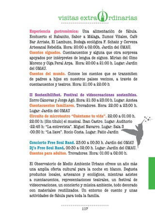 117
Experiencia gastronómica: Una alimentación de fábula.
Ecohuerto el Rabanito, Sabor a Málaga, Zumoz Vitales, Café
Bar Arriate, El Lambuzo, Bodega ecológica F. Schatz y Cerveza
Artesanal Rebeldía. Hora: 20:00 a 02:00h. Jardín del OMAU.
Cuentos signados. Cuentacuentos y alguna que otra sorpresa
apoyados por intérpretes de lengua de signos. Mirian del Olmo
Moreno y Olga Peral Arpa. Hora: 20:00 a 21:00 h. Lugar: Jardín
del OMAU.
Cuentos del mundo. Conoce los cuentos que se transmiten
de padres a hijos en nuestros países vecinos, a través de
cuentacuentos y teatros. Hora: 21:00 a 22:00 h
II Sostenibilifest. Festival de videocreaciones sostenibles.
Zorro Cánovas y Jorge Agó. Hora: 21:30 a 23:00 h. Lugar: Azotea
Cuentacuentos familiares. Trovadores. Hora: 22:00 a 23:00 h.
Lugar: Jardín del OMAU
Circuito de microteatro “Cuéntame tu vida”. 22:00 a 01:00 h.
22:00 h: [Sin título] el musical. Iban Castro. Lugar: Auditorio
-22:45 h: “La entrevista”. Miguel Navarro. Lugar: Sala 3
-00:30 h: “La llave”. Rocío Costa. Lugar: Patio Jardín
Concierto Free Soul Band. 23:00 a 00:30 h. Jardín del OMAU
Dj’s Free Soul Band. 00:30 a 02:00 h. Lugar: Jardín del OMAU.
Cuentos para adultos. Trovadores. Hora: 01:00 a 02:00 h.
El Observatorio de Medio Ambiente Urbano ofrece un año más
una amplia oferta cultural para la noche en blanco. Degusta
productos locales, artesanos y ecológicos, mientras asistes
a cuentacuentos, representaciones teatrales, un festival de
videocreaciones, un concierto y música ambiente, todo decorado
con materiales reutilizados. Un entorno de cuento y unas
actividades de fábula para toda la familia.
 