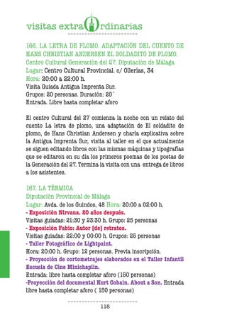 118
166. LA LETRA DE PLOMO. ADAPTACIÓN DEL CUENTO DE
HANS CHRISTIAN ANDERSEN EL SOLDADITO DE PLOMO.
Centro Cultural Generación del 27. Diputación de Málaga
Lugar: Centro Cultural Provincial. c/ Ollerías, 34
Hora: 20:00 a 22:00 h.
Visita Guiada Antigua Imprenta Sur.
Grupos: 20 personas. Duración: 20´
Entrada. Libre hasta completar aforo
El centro Cultural del 27 comienza la noche con un relato del
cuento La letra de plomo, una adaptación de El soldadito de
plomo, de Hans Christian Andersen y charla explicativa sobre
la Antigua Imprenta Sur, visita al taller en el que actualmente
se siguen editando libros con las mismas máquinas y tipografías
que se editaron en su día los primeros poemas de los poetas de
la Generación del 27. Termina la visita con una entrega de libros
a los asistentes.
167. LA TÉRMICA
Diputación Provincial de Málaga
Lugar: Avda. de los Guindos, 48 Hora: 20:00 a 02:00 h.
- Exposición Nirvana. 20 años después.
Visitas guiadas: 21:30 y 23:30 h. Grupo: 25 personas
- Exposición Fabio: Autor [de] retratos.
Visitas guiadas: 22:00 y 00:00 h. Grupos: 25 personas
- Taller Fotográico de Lightpaint.
Hora: 20:00 h. Grupo: 12 personas. Previa inscripción.
- Proyección de cortometrajes elaborados en el Taller Infantil
Escuela de Cine Minichaplin.
Entrada: libre hasta completar aforo (150 personas)
-Proyección del documental Kurt Cobain. About a Son. Entrada
libre hasta completar aforo ( 150 personas)
 