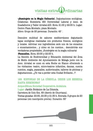 121
-¡Sumérgete en la Magia Culinaria!. Degustaciones ecológicas.
Colaboran: Hostelería IES Universidad Laboral y Asoc. de
Guadalhorce y Taller Arrabal-AID. Hora: 21:00 y 22:00 h. Lugar:
Centro Plaza Montaño, plaza Montaño.
Aforo: Grupo de 20 personas. Duración: 45´.
Descubre multitud de sabores mediterráneos degustando
tapas ecológicas realizadas con productos frescos, ecológicos
y locales. Adivinar sus ingredientes será uno de los encantos
o encantamientos… y cómo en los cuentos... descubrirás sus
verdaderas propiedades, ¡Sumérgete en la magia culinaria!
-Pasacalles. Hora: 20:00 y 22:00 h.
La Sección de Biodiversidad y Educación Ambiental del Área
de Medio Ambiente del Ayuntamiento de Málaga junto con la
Asoc. Arrabal se unen en esta Noche en Blanco ofreciendo a
los visitantes: teatro, micro-teatros infantiles, danzas, cuenta
cuentos, magia, pasacalles, audiovisuales, talleres de pócimas y
degustaciones…¿Te vas a perder esta Ciudad Brillante…?
169. HISTORIAS DE LA CÓNSULA: DESDE LOS HEREDIA
HASTA HEMINGWAY
ArqueoEduca Sociedad Cooperativa Andaluza
Lugar: Jardín Botánico de La Cónsula.
Carretera de Coín Km. 89 (desvío de Churriana).
Visitas guiadas: 20:00, 20:30 y 21:30 h. Entrada: 3 grupos de 20
personas (sin inscripción previa). Duración: 30’
 