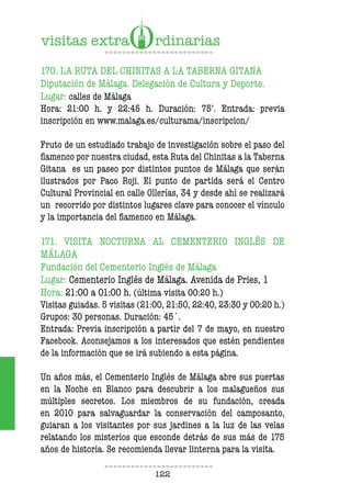 122
170. LA RUTA DEL CHINITAS A LA TABERNA GITANA
Diputación de Málaga. Delegación de Cultura y Deporte.
Lugar: calles de Málaga
Hora: 21:00 h. y 22:45 h. Duración: 75’. Entrada: previa
inscripción en www.malaga.es/culturama/inscripcion/
Fruto de un estudiado trabajo de investigación sobre el paso del
lamenco por nuestra ciudad, esta Ruta del Chinitas a la Taberna
Gitana es un paseo por distintos puntos de Málaga que serán
ilustrados por Paco Roji. El punto de partida será el Centro
Cultural Provincial en calle Ollerías, 34 y desde ahí se realizará
un recorrido por distintos lugares clave para conocer el vínculo
y la importancia del lamenco en Málaga.
171. VISITA NOCTURNA AL CEMENTERIO INGLÉS DE
MÁLAGA
Fundación del Cementerio Inglés de Málaga
Lugar: Cementerio Inglés de Málaga. Avenida de Pries, 1
Hora: 21:00 a 01:00 h. (última visita 00:20 h.)
Visitas guiadas. 5 visitas (21:00, 21:50, 22:40, 23:30 y 00:20 h.)
Grupos: 30 personas. Duración: 45´.
Entrada: Previa inscripción a partir del 7 de mayo, en nuestro
Facebook. Aconsejamos a los interesados que estén pendientes
de la información que se irá subiendo a esta página.
Un años más, el Cementerio Inglés de Málaga abre sus puertas
en la Noche en Blanco para descubrir a los malagueños sus
múltiples secretos. Los miembros de su fundación, creada
en 2010 para salvaguardar la conservación del camposanto,
guiaran a los visitantes por sus jardines a la luz de las velas
relatando los misterios que esconde detrás de sus más de 175
años de historia. Se recomienda llevar linterna para la visita.
 