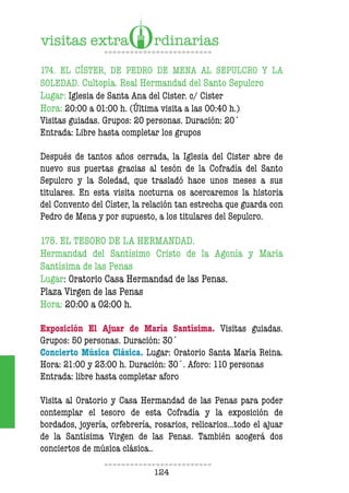 124
174. EL CÍSTER, DE PEDRO DE MENA AL SEPULCRO Y LA
SOLEDAD. Cultopía. Real Hermandad del Santo Sepulcro
Lugar: Iglesia de Santa Ana del Cister. c/ Cister
Hora: 20:00 a 01:00 h. (Última visita a las 00:40 h.)
Visitas guiadas. Grupos: 20 personas. Duración: 20´
Entrada: Libre hasta completar los grupos
Después de tantos años cerrada, la Iglesia del Cister abre de
nuevo sus puertas gracias al tesón de la Cofradía del Santo
Sepulcro y la Soledad, que trasladó hace unos meses a sus
titulares. En esta visita nocturna os acercaremos la historia
del Convento del Císter, la relación tan estrecha que guarda con
Pedro de Mena y por supuesto, a los titulares del Sepulcro.
175. EL TESORO DE LA HERMANDAD.
Hermandad del Santísimo Cristo de la Agonía y María
Santísima de las Penas
Lugar: Oratorio Casa Hermandad de las Penas.
Plaza Virgen de las Penas
Hora: 20:00 a 02:00 h.
Exposición El Ajuar de María Santísima. Visitas guiadas.
Grupos: 50 personas. Duración: 30´
Concierto Música Clásica. Lugar: Oratorio Santa María Reina.
Hora: 21:00 y 23:00 h. Duración: 30´. Aforo: 110 personas
Entrada: libre hasta completar aforo
Visita al Oratorio y Casa Hermandad de las Penas para poder
contemplar el tesoro de esta Cofradía y la exposición de
bordados, joyería, orfebrería, rosarios, relicarios…todo el ajuar
de la Santísima Virgen de las Penas. También acogerá dos
conciertos de música clásica..
 