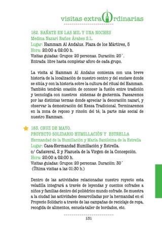 131
182. BAÑATE EN LAS MIL Y UNA NOCHES
Medina Nazarí Baños Árabes S.L.
Lugar: Hammam Al Andalus. Plaza de los Mártires, 5
Hora: 20:00 a 02:00 h.
Visitas guiadas: Grupos: 20 personas. Duración: 20´.
Entrada: libre hasta completar aforo de cada grupo.
La visita al Hammam Al Andalus comienza con una breve
historia de la localización de nuestro centro y del enclave donde
se sitúa y con la historia sobre la cultura del ritual del Hammam.
También tendrán ocasión de conocer la fusión entre tradición
y tecnología con nuestros sistemas de geotermia. Pasearemos
por las distintas termas donde apreciar la decoración nazarí, y
observar la demostración del Kessa Tradicional. Terminaremos
en la zona de reposo y rincón del té, la parte más social de
nuestro Hammam.
183. CRUZ DE MAYO.
PROYECTO SOLIDARIO HUMILLACIÓN Y ESTRELLA
Hermandad de la Humillación y María Santísima de la Estrella
Lugar: Casa-Hermandad Humillación y Estrella.
c/ Cañaveral, 2 y Plazuela de la Virgen de la Concepción.
Hora: 20:00 a 02:00 h.
Visitas guiadas: Grupos: 20 personas. Duración: 30´
(Última visitas a las 01:30 h.)
Dentro de las actividades relacionadas nuestro royecto esta
veladilla integrará a través de leyendas y cuentos cofrades a
niños y familias dentro del poliédrico mundo cofrade. Se muestra
a la ciudad las actividades desarrolladas por la hermandad en el
Proyecto Solidario a través de las campañas de reciclaje de ropa,
recogida de alimentos, escuela-taller de bordados, etc.
 