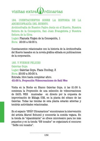 132
184. CUENTACUENTOS SOBRE LA HISTORIA DE LA
ARCHICOFRADÍA DEL HUERTO.
Archicofradía de Nuestro Padre Jesús en el Huerto, Nuestra
Señora de la Concepción, San Juan Evangelista y Nuestra
Señora de la Oliva
Lugar: Plazuela Virgen de la Concepción, 1
Hora: 20:00 a 02:00 h.
Cuentacuentos relacionados con la historia de la Archicofradía
del Huerto basados en la novela gráica editada en publicaciones
de la corporación.
185. Y FUERON FELICES
Galerías Goya
Lugar: Galerías Goya. Plaza Uncibay, 3
Hora: 20:00 a 00:00 h.
Entrada: libre hasta completar aforo.
-21:00 h. Proyección Videocreaciones de Saúl Wes
Visita en la Noche en Blanco Galerías Goya. A las 21:00 h.
comienza la Proyección de una selección de videocreaciones
de SAUL WES musicadas en directo por la orquesta de
improvisación de Málaga OIM, en la planta del sótano de las
Galerías. Todas las tiendas de esta planta estarán abiertas y
tendrán actividades relacionadas.
En el espacio “HVÁ? Ultramarinos” encontramos la intervención
del artista Marcel Bohumil y conocerás la comida vegana. En
la tienda de “elpandelalola” se ofrece microteatro para los más
pequeños y en la tienda “BB tocados” se organizará el concurso
‘’Selie con tocados”.
 
