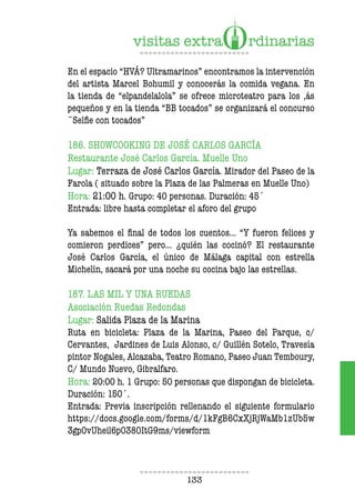 133
En el espacio “HVÁ? Ultramarinos” encontramos la intervención
del artista Marcel Bohumil y conocerás la comida vegana. En
la tienda de “elpandelalola” se ofrece microteatro para los ,ás
pequeños y en la tienda “BB tocados” se organizará el concurso
¨Selie con tocados”
186. SHOWCOOKING DE JOSÉ CARLOS GARCÍA
Restaurante José Carlos García. Muelle Uno
Lugar: Terraza de José Carlos García. Mirador del Paseo de la
Farola ( situado sobre la Plaza de las Palmeras en Muelle Uno)
Hora: 21:00 h. Grupo: 40 personas. Duración: 45´
Entrada: libre hasta completar el aforo del grupo
Ya sabemos el inal de todos los cuentos… “Y fueron felices y
comieron perdices” pero… ¿quién las cocinó? El restaurante
José Carlos García, el único de Málaga capital con estrella
Michelín, sacará por una noche su cocina bajo las estrellas.
187. LAS MIL Y UNA RUEDAS
Asociación Ruedas Redondas
Lugar: Salida Plaza de la Marina
Ruta en bicicleta: Plaza de la Marina, Paseo del Parque, c/
Cervantes, Jardines de Luis Alonso, c/ Guillén Sotelo, Travesía
pintor Nogales, Alcazaba, Teatro Romano, Paseo Juan Temboury,
C/ Mundo Nuevo, Gibralfaro.
Hora: 20:00 h. 1 Grupo: 50 personas que dispongan de bicicleta.
Duración: 150´.
Entrada: Previa inscripción rellenando el siguiente formulario
https://docs.google.com/forms/d/1kFgB6CxXjRjWaMb1zUb5w
3gpOvUheil6pO38OItG9ms/viewform
 