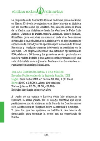 134
La propuesta de la Asociación Ruedas Redondas para esta Noche
en Blanco 2014 es la de organizar una divertida ruta en bicicleta
con los cuentos como eje temático. Así, saliendo desde la Plaza
de la Marina nos dirigiremos hasta los Jardines de Pedro Luis
Alonso, Jardines de Puerta Oscura, Alcazaba, Teatro Romano,
Gibralfaro para escuchar un cuento en cada sitio. Los cuentos
inventados o no, se basarán en la bicicleta y/o en esos sugerentes
espacios de la ciudad y serán aportados por los socios de Ruedas
Redondas y cualquier persona interesada en participar en la
actividad. Los originales tendrán una extensión aproximada de
300 palabras o 36 líneas y los ganadores serán publicados en
nuestra revista Pedaleo y sus autores serán premiados con una
ruta cicloturista de una jornada. Pueden enviar los cuentos a :
ruedasredondasmalaga@gmail.com.
188. LAS CIENTOCUARENTA Y UNA NOCHES
Escuelas Profesionales de la Sagrada Familia. ICET
Lugar: Sede SAFA-ICET. c/ Banda del Mar, 1 (El Palo)
Hora: 20:00 a 23:00 h. Aforo: 400 personas
Visitas guiadas: 20:30 , 21:00 y 21:15 h.
Entrada: libre hasta completar aforo
A través de un cuento e historia como hilo conductor se
realizará la visita guiada por el Colegio mientras que otros
participantes podrán disfrutar en la Sala de los Cuentacuentos
o en la exposición de fotografía sobre la Barriada y el Colegio.
Y para los que les apetezca se habilitará una tetería de
degustación para terminar la noche con un espectáculo de
Zumba.
 