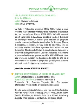 135
189. LA NOCHE EN BLANCO CON ONDA AZUL
Onda Azul Málaga
Lugar: Plaza de la Aduana
Hora: 20:00 a 02:00 h.
La Radio y Televisión Municipal ONDA AZUL vuelve a estar
presente en los grandes eventos y citas culturales de la ciudad.
Así, en La noche en Blanco, ONDA AZUL MÁLAGA montará
un set en la plaza de la Aduana, abierto al público y dispondrá
un despliegue técnico y humano para realizar un programa
especial cuyo contenido estará dedicado a La Noche en Blanco.
El programa se nutrirá de una serie de entrevistas que se
realizarán en el set, además de reportajes de las actividades más
destacadas. El principal objetivo de esta iniciativa, junto con el
de ofrecer la mayor difusión de La Noche en Blanco, es mostrar a
la ciudadanía el trabajo que realiza ONDA AZUL MÁLAGA, como
una prueba de la labor que hacemos a lo largo del año en la
producción de los diferentes programas que componen la oferta
informativa, de divulgación y entretenimiento.
y también en esta NOCHE EN BLANCO…
SERVICIO BUS TURÍSTICO LA NOCHE EN BLANCO. EMT
Lugar: Parada Plaza de la Marina (sentido este)
Hora: 21:00 a 02:00 h. Número de Vehículos: 4.
Frecuencia: 15´. Duración Trayecto: 60´. Sin paradas
intermedias. Precio Billete: 2 € (en la misma parada)
En esta noche podrás disfrutar de una ruta en el Bus Turístico:
Paseo del Parque, Paseo de Reding, Avda. de Pries, Camino Nuevo,
Castillo Gibralfaro, c/ Victoria, Plaza de la Merced, Catedral y
Alameda. Otra manera de ver la Noche en Blanco 2014!!.
 