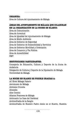 136
ORGANIZA:
Área de Cultura del Ayuntamiento de Málaga
ÁREAS DEL AYUNTAMIENTO DE MÁLAGA QUE COLABORAN
EN LA ORGANIZACIÓN DE LA NOCHE EN BLANCO:
Área de Comunicación
Área de Juventud
Área de Igualdad del Ayuntamiento de Málaga
Área de Medio Ambiente
Área de Gobierno de Seguridad
Área de Gobierno de Sostenibilidad y Servicios
Área de Gobierno Movilidad y Ordenación
Área de Comercio y Vía Pública
Área de Accesibilidad
EMT
INSTITUCIONES PARTICIPANTES:
Consejería de Educación, Cultura y Deporte de la Junta de
Andalucía
Delegación de Cultura y Deporte de la Diputación de Málaga
Universidad de Málaga
LA NOCHE EN BLANCO ES POSIBLE GRACIAS A:
AC Hotel Málaga Palacio
Aeromuseo de Málaga
Aintzane Cruceta
Alcazaba
Alex Cessini
Alianza Francesa de Málaga
Anticuario La Casa del Cardenal
Archicofradía de la Sangre
Archicofradía de Nuestro Padre Jesús en el Huerto, Nuestra
 