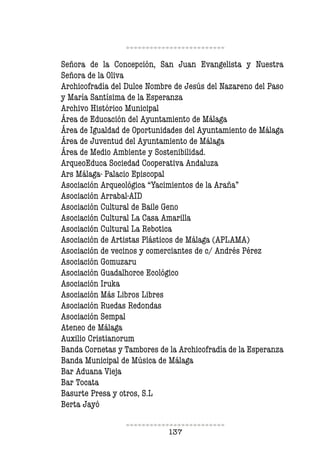 137
Señora de la Concepción, San Juan Evangelista y Nuestra
Señora de la Oliva
Archicofradía del Dulce Nombre de Jesús del Nazareno del Paso
y María Santísima de la Esperanza
Archivo Histórico Municipal
Área de Educación del Ayuntamiento de Málaga
Área de Igualdad de Oportunidades del Ayuntamiento de Málaga
Área de Juventud del Ayuntamiento de Málaga
Área de Medio Ambiente y Sostenibilidad.
ArqueoEduca Sociedad Cooperativa Andaluza
Ars Málaga- Palacio Episcopal
Asociación Arqueológica “Yacimientos de la Araña”
Asociación Arrabal-AID
Asociación Cultural de Baile Geno
Asociación Cultural La Casa Amarilla
Asociación Cultural La Rebotica
Asociación de Artistas Plásticos de Málaga (APLAMA)
Asociación de vecinos y comerciantes de c/ Andrés Pérez
Asociación Gomuzaru
Asociación Guadalhorce Ecológico
Asociación Iruka
Asociación Más Libros Libres
Asociación Ruedas Redondas
Asociación Sempal
Ateneo de Málaga
Auxilio Cristianorum
Banda Cornetas y Tambores de la Archicofradía de la Esperanza
Banda Municipal de Música de Málaga
Bar Aduana Vieja
Bar Tocata
Basurte Presa y otros, S.L
Berta Jayó
 