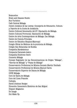 138
Boxsueños
Brain and Glasses Studio
Bus Turístico
Café Central Málaga
Centro Andaluz de las Letras. Consejería de Educación, Cultura
y Deporte de la Junta de Andalucía
Centro Cultural Generación del 27. Diputación de Málaga
Centro Cultural Provincial. Diputación de Málaga
Centro de Arte Contemporáneo de Málaga. Cac Málaga
Centro de Ciencia Principia
Centro de Estudios Hispano-Marroquí
Colegio Oicial de Médicos de la provincia de Málaga.
Colegio San Estanislao de Kostka
Compañía Barakatemus
Companía Caramala teatro
Compañía Síndrome Darío
Concerto Málaga
Consejo Regulador de las Denominaciones de Origen “Málaga”,
“Sierras de Málaga” y “Pasas de Málaga”
Conservatorio Profesional de Música Gonzalo Martín Tenllado
Conservatorio Profesional de Música Manuel Carra
Conservatorio Superior de Danza de Málaga
COPE Málaga
Coro de Ópera de Málaga
Coro del Liceo Francés
Cultopía
David Jiménez Berges
Dirección Cementerio Histórico de San Miguel
Disparo Magazine
Do Image
Dni Make Up
 
