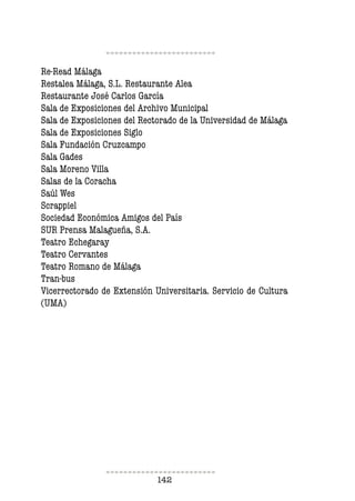142
Re-Read Málaga
Restalea Málaga, S.L. Restaurante Alea
Restaurante José Carlos García
Sala de Exposiciones del Archivo Municipal
Sala de Exposiciones del Rectorado de la Universidad de Málaga
Sala de Exposiciones Siglo
Sala Fundación Cruzcampo
Sala Gades
Sala Moreno Villa
Salas de la Coracha
Saúl Wes
Scrappiel
Sociedad Económica Amigos del País
SUR Prensa Malagueña, S.A.
Teatro Echegaray
Teatro Cervantes
Teatro Romano de Málaga
Tran-bus
Vicerrectorado de Extensión Universitaria. Servicio de Cultura
(UMA)
 