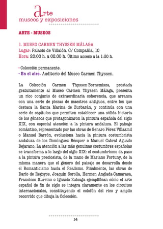 14
ARTE - MUSEOS
1. MUSEO CARMEN THYSSEN MÁLAGA
Lugar: Palacio de Villalón. C/ Compañía, 10
Hora: 20:00 h. a 02:00 h. Último acceso a la 1:30 h.
· Colección permanente.
· En el aire. Auditorio del Museo Carmen Thyssen.
La Colección Carmen Thyssen-Bornemisza, prestada
gratuitamente al Museo Carmen Thyssen Málaga, presenta
un rico conjunto de extraordinaria coherencia, que arranca
con una serie de piezas de maestros antiguos, entre los que
destaca la Santa Marina de Zurbarán, y continúa con una
serie de capítulos que permiten establecer una sólida historia
de los géneros que protagonizaron la pintura española del siglo
XIX, con especial atención a la pintura andaluza. El paisaje
romántico, representado por las obras de Genaro Pérez Villaamil
o Manuel Barrón, evoluciona hacia la pintura costumbrista
andaluza de los Domínguez Bécquer o Manuel Cabral Aguado
Bejarano. La atención a las más genuinas costumbres españolas
se transforma a lo largo del siglo XIX: el costumbrismo da paso
a la pintura preciosista, de la mano de Mariano Fortuny, de la
misma manera que el género del paisaje se desarrolla desde
el Romanticismo hacia el Realismo. Finalmente, las obras de
Darío de Regoyos, Joaquín Sorolla, Hermen Anglada-Camarasa,
Francisco Iturrino o Ignacio Zuloaga ejempliican cómo el arte
español de in de siglo se integra claramente en los circuitos
internacionales, constituyendo el colofón del rico y amplio
recorrido que dibuja la Colección.
 