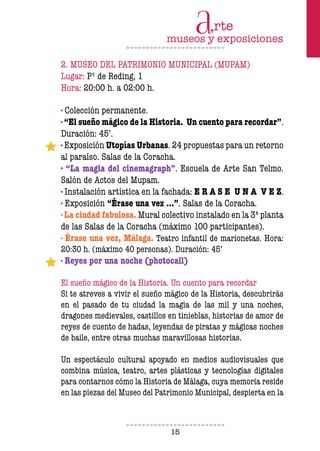 15
2. MUSEO DEL PATRIMONIO MUNICIPAL (MUPAM)
Lugar: Pº de Reding, 1
Hora: 20:00 h. a 02:00 h.
· Colección permanente.
· “El sueño mágico de la Historia. Un cuento para recordar”.
Duración: 45’.
· Exposición Utopías Urbanas. 24 propuestas para un retorno
al paraíso. Salas de la Coracha.
· “La magia del cinemagraph”. Escuela de Arte San Telmo.
Salón de Actos del Mupam.
· Instalación artística en la fachada: E R A S E U N A V E Z.
· Exposición “Érase una vez …”. Salas de la Coracha.
· La ciudad fabulosa. Mural colectivo instalado en la 3ª planta
de las Salas de la Coracha (máximo 100 participantes).
· Érase una vez, Málaga. Teatro infantil de marionetas. Hora:
20:30 h. (máximo 40 personas). Duración: 45’
· Reyes por una noche (photocall)
El sueño mágico de la Historia. Un cuento para recordar
Si te atreves a vivir el sueño mágico de la Historia, descubrirás
en el pasado de tu ciudad la magia de las mil y una noches,
dragones medievales, castillos en tinieblas, historias de amor de
reyes de cuento de hadas, leyendas de piratas y mágicas noches
de baile, entre otras muchas maravillosas historias.
Un espectáculo cultural apoyado en medios audiovisuales que
combina música, teatro, artes plásticas y tecnologías digitales
para contarnos cómo la Historia de Málaga, cuya memoria reside
en las piezas del Museo del Patrimonio Municipal, despierta en la
 