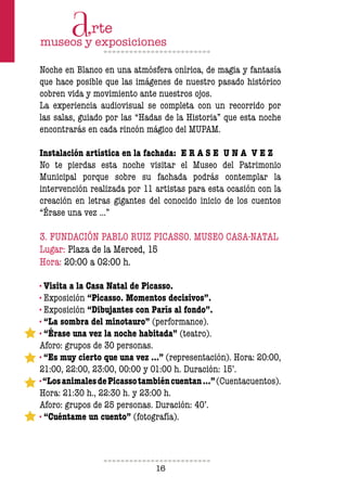 16
Noche en Blanco en una atmósfera onírica, de magia y fantasía
que hace posible que las imágenes de nuestro pasado histórico
cobren vida y movimiento ante nuestros ojos.
La experiencia audiovisual se completa con un recorrido por
las salas, guiado por las “Hadas de la Historia” que esta noche
encontrarás en cada rincón mágico del MUPAM.
Instalación artística en la fachada: E R A S E U N A V E Z
No te pierdas esta noche visitar el Museo del Patrimonio
Municipal porque sobre su fachada podrás contemplar la
intervención realizada por 11 artistas para esta ocasión con la
creación en letras gigantes del conocido inicio de los cuentos
“Érase una vez …”
3. FUNDACIÓN PABLO RUIZ PICASSO. MUSEO CASA-NATAL
Lugar: Plaza de la Merced, 15
Hora: 20:00 a 02:00 h.
· Visita a la Casa Natal de Picasso.
· Exposición “Picasso. Momentos decisivos”.
· Exposición “Dibujantes con París al fondo”.
· “La sombra del minotauro” (performance).
· “Érase una vez la noche habitada” (teatro).
Aforo: grupos de 30 personas.
· “Es muy cierto que una vez …” (representación). Hora: 20:00,
21:00, 22:00, 23:00, 00:00 y 01:00 h. Duración: 15’.
·“LosanimalesdePicassotambiéncuentan…”(Cuentacuentos).
Hora: 21:30 h., 22:30 h. y 23:00 h.
Aforo: grupos de 25 personas. Duración: 40’.
· “Cuéntame un cuento” (fotografía).
 