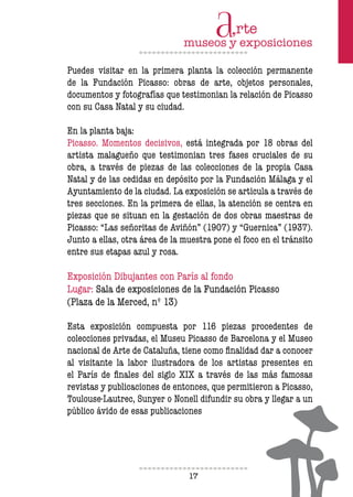17
Puedes visitar en la primera planta la colección permanente
de la Fundación Picasso: obras de arte, objetos personales,
documentos y fotografías que testimonian la relación de Picasso
con su Casa Natal y su ciudad.
En la planta baja:
Picasso. Momentos decisivos, está integrada por 18 obras del
artista malagueño que testimonian tres fases cruciales de su
obra, a través de piezas de las colecciones de la propia Casa
Natal y de las cedidas en depósito por la Fundación Málaga y el
Ayuntamiento de la ciudad. La exposición se articula a través de
tres secciones. En la primera de ellas, la atención se centra en
piezas que se situan en la gestación de dos obras maestras de
Picasso: “Las señoritas de Aviñón” (1907) y “Guernica” (1937).
Junto a ellas, otra área de la muestra pone el foco en el tránsito
entre sus etapas azul y rosa.
Exposición Dibujantes con París al fondo
Lugar: Sala de exposiciones de la Fundación Picasso
(Plaza de la Merced, nº 13)
Esta exposición compuesta por 116 piezas procedentes de
colecciones privadas, el Museu Picasso de Barcelona y el Museo
nacional de Arte de Cataluña, tiene como inalidad dar a conocer
al visitante la labor ilustradora de los artistas presentes en
el París de inales del siglo XIX a través de las más famosas
revistas y publicaciones de entonces, que permitieron a Picasso,
Toulouse-Lautrec, Sunyer o Nonell difundir su obra y llegar a un
público ávido de esas publicaciones
 