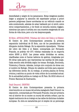 20
desenfadado y alegre de los jamaicanos. Estas imágenes pueden
llegar a acaparar la atención del espectador porque a priori
parecen peligrosas (hacer acrobacias en un vehículo cuando se
está conduciendo, además de estar hablando por el móvil, entre
otros comportamientos, y de fondo se escucha música reggae),
mientras que para el artista son una muestra exagerada de una
forma de vida dura, pero a la vez despreocupada.
El Roto. APOCALIPSIS. Viñetas del Libro del Debe y el Haber.
El Centro de Arte Contemporáneo presenta la primera
exposición individual de El Roto, uno de los pseudónimos del
dibujante Andrés Rábago. En la exposición Apocalipsis. Viñetas
del Libro del Debe y el Haber, comisariada por Fernando
Francés, se podrán ver 271 viñetas realizadas en su mayoría
entre 2005 y 2013. Las piezas están divididas en series,
clasiicadas como si fueran tableros de ajedrez, integradas por
64 obras cada parte, que representan las casillas de este juego.
Cada sección está dividida según los temas: Ecología, Economía,
Violencia y Ciencia. Además, incluye otro conjunto de obras con
el nombre de Epílogo. Dibujos de caballos servirán para separar
las diferentes series. En su trabajo, el artista plasma de forma
irónica y satírica un punto de vista crítico de la sociedad actual.
En la actualidad publica su trabajo en El País. En 2012 obtuvo el
Premio Nacional de Ilustración.
Dadi Deucrol. DENTRO
El Centro de Arte Contemporáneo presenta la primera
intervención en un museo del artista malagueño Dadi Dreucol. La
exposición, comisariada por Fernando Francés, trae por primera
vez al interior de un museo un mural del artista urbano, que ha
dejado testimonio de su trabajo en las calles de distintas ciudades
europeas. Su obra se caracteriza por el empleo de un personaje
 