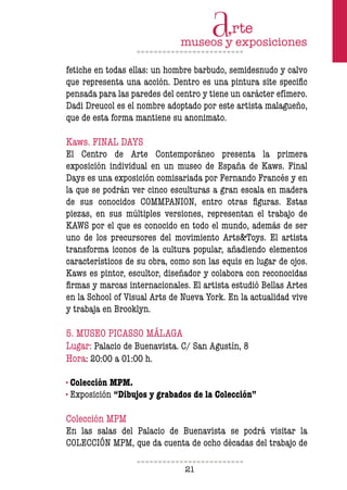 21
fetiche en todas ellas: un hombre barbudo, semidesnudo y calvo
que representa una acción. Dentro es una pintura site speciic
pensada para las paredes del centro y tiene un carácter efímero.
Dadi Dreucol es el nombre adoptado por este artista malagueño,
que de esta forma mantiene su anonimato.
Kaws. FINAL DAYS
El Centro de Arte Contemporáneo presenta la primera
exposición individual en un museo de España de Kaws. Final
Days es una exposición comisariada por Fernando Francés y en
la que se podrán ver cinco esculturas a gran escala en madera
de sus conocidos COMMPANION, entro otras iguras. Estas
piezas, en sus múltiples versiones, representan el trabajo de
KAWS por el que es conocido en todo el mundo, además de ser
uno de los precursores del movimiento Arts&Toys. El artista
transforma iconos de la cultura popular, añadiendo elementos
característicos de su obra, como son las equis en lugar de ojos.
Kaws es pintor, escultor, diseñador y colabora con reconocidas
irmas y marcas internacionales. El artista estudió Bellas Artes
en la School of Visual Arts de Nueva York. En la actualidad vive
y trabaja en Brooklyn.
5. MUSEO PICASSO MÁLAGA
Lugar: Palacio de Buenavista. C/ San Agustín, 8
Hora: 20:00 a 01:00 h.
· Colección MPM.
· Exposición “Dibujos y grabados de la Colección”
Colección MPM
En las salas del Palacio de Buenavista se podrá visitar la
COLECCIÓN MPM, que da cuenta de ocho décadas del trabajo de
 