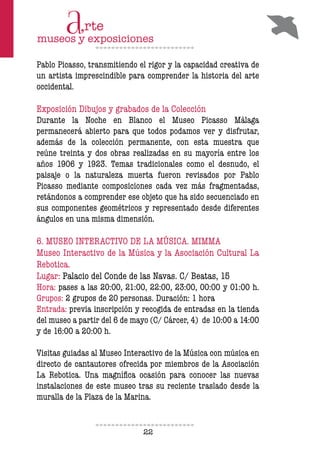 22
Pablo Picasso, transmitiendo el rigor y la capacidad creativa de
un artista imprescindible para comprender la historia del arte
occidental.
Exposición Dibujos y grabados de la Colección
Durante la Noche en Blanco el Museo Picasso Málaga
permanecerá abierto para que todos podamos ver y disfrutar,
además de la colección permanente, con esta muestra que
reúne treinta y dos obras realizadas en su mayoría entre los
años 1906 y 1923. Temas tradicionales como el desnudo, el
paisaje o la naturaleza muerta fueron revisados por Pablo
Picasso mediante composiciones cada vez más fragmentadas,
retándonos a comprender ese objeto que ha sido secuenciado en
sus componentes geométricos y representado desde diferentes
ángulos en una misma dimensión.
6. MUSEO INTERACTIVO DE LA MÚSICA. MIMMA
Museo Interactivo de la Música y la Asociación Cultural La
Rebotica.
Lugar: Palacio del Conde de las Navas. C/ Beatas, 15
Hora: pases a las 20:00, 21:00, 22:00, 23:00, 00:00 y 01:00 h.
Grupos: 2 grupos de 20 personas. Duración: 1 hora
Entrada: previa inscripción y recogida de entradas en la tienda
del museo a partir del 6 de mayo (C/ Cárcer, 4) de 10:00 a 14:00
y de 16:00 a 20:00 h.
Visitas guiadas al Museo Interactivo de la Música con música en
directo de cantautores ofrecida por miembros de la Asociación
La Rebotica. Una magníica ocasión para conocer las nuevas
instalaciones de este museo tras su reciente traslado desde la
muralla de la Plaza de la Marina.
 