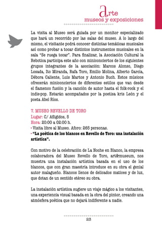 23
La visita al Museo será guiada por un monitor especializado
que hará un recorrido por las salas del museo. A lo largo del
mismo, el visitante podrá conocer distintas temáticas musicales
así como probar a tocar distintos instrumentos musicales en la
sala “Se ruega tocar”. Para inalizar, la Asociación Cultural la
Rebotica participa este año con miniconciertos de los siguientes
grupos integrantes de la asociación: Marcos Alonso, Diego
Losada, Ito Miranda, Rafa Toro, Emilio Molina, Alberto García,
Débora Caliente, Luis Martos y Antonio Buch. Estos músicos
ofrecerán miniconciertos de diferentes estilos que van desde
el lamenco fusión y la canción de autor hasta el folk-rock y el
indie-pop. Estarán acompañados por la poetisa kris León y el
poeta Abel Ríos.
7. MUSEO REVELLO DE TORO
Lugar: C/ Aligidos, 5
Hora: 20:00 a 02:00 h.
· Visita libre al Museo. Aforo: 265 personas.
· “La poética de los blancos en Revello de Toro: una instalación
artística”.
Con motivo de la celebración de La Noche en Blanco, la empresa
colaboradora del Museo Revello de Toro, art&museum, nos
muestra una instalación artística basada en el uso de los
blancos, que con gran maestría introduce en su obra el genial
autor malagueño. Blancos llenos de delicados matices y de luz,
que dotan de un sentido etéreo su obra.
La instalación artística sugiere un viaje mágico a los visitantes,
una experiencia visual basada en la obra del pintor, creando una
atmósfera poética que no dejará indiferente a nadie.
 
