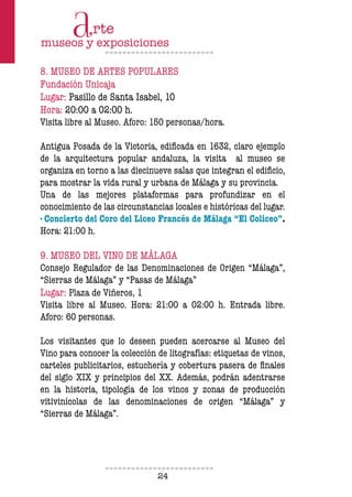 24
8. MUSEO DE ARTES POPULARES
Fundación Unicaja
Lugar: Pasillo de Santa Isabel, 10
Hora: 20:00 a 02:00 h.
Visita libre al Museo. Aforo: 150 personas/hora.
Antigua Posada de la Victoria, ediicada en 1632, claro ejemplo
de la arquitectura popular andaluza, la visita al museo se
organiza en torno a las diecinueve salas que integran el ediicio,
para mostrar la vida rural y urbana de Málaga y su provincia.
Una de las mejores plataformas para profundizar en el
conocimiento de las circunstancias locales e históricas del lugar.
· Concierto del Coro del Liceo Francés de Málaga “El Coliceo”.
Hora: 21:00 h.
9. MUSEO DEL VINO DE MÁLAGA
Consejo Regulador de las Denominaciones de Origen “Málaga”,
“Sierras de Málaga” y “Pasas de Málaga”
Lugar: Plaza de Viñeros, 1
Visita libre al Museo. Hora: 21:00 a 02:00 h. Entrada libre.
Aforo: 60 personas.
Los visitantes que lo deseen pueden acercarse al Museo del
Vino para conocer la colección de litografías: etiquetas de vinos,
carteles publicitarios, estuchería y cobertura pasera de inales
del siglo XIX y principios del XX. Además, podrán adentrarse
en la historia, tipología de los vinos y zonas de producción
vitivinícolas de las denominaciones de origen “Málaga” y
“Sierras de Málaga”.
 