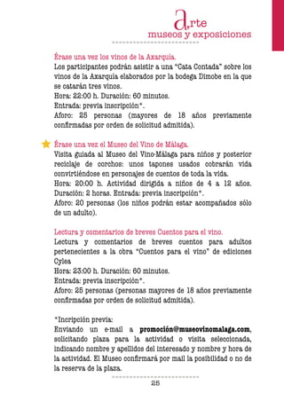 25
Érase una vez los vinos de la Axarquía.
Los participantes podrán asistir a una “Cata Contada” sobre los
vinos de la Axarquía elaborados por la bodega Dimobe en la que
se catarán tres vinos.
Hora: 22:00 h. Duración: 60 minutos.
Entrada: previa inscripción*.
Aforo: 25 personas (mayores de 18 años previamente
conirmadas por orden de solicitud admitida).
Érase una vez el Museo del Vino de Málaga.
Visita guiada al Museo del Vino-Málaga para niños y posterior
reciclaje de corchos: unos tapones usados cobrarán vida
convirtiéndose en personajes de cuentos de toda la vida.
Hora: 20:00 h. Actividad dirigida a niños de 4 a 12 años.
Duración: 2 horas. Entrada: previa inscripción*.
Aforo: 20 personas (los niños podrán estar acompañados sólo
de un adulto).
Lectura y comentarios de breves Cuentos para el vino.
Lectura y comentarios de breves cuentos para adultos
pertenecientes a la obra “Cuentos para el vino” de ediciones
Cylea
Hora: 23:00 h. Duración: 60 minutos.
Entrada: previa inscripción*.
Aforo: 25 personas (personas mayores de 18 años previamente
conirmadas por orden de solicitud admitida).
*Incripción previa:
Enviando un e-mail a promoción@museovinomalaga.com,
solicitando plaza para la actividad o visita seleccionada,
indicando nombre y apellidos del interesado y nombre y hora de
la actividad. El Museo conirmará por mail la posibilidad o no de
la reserva de la plaza.
 