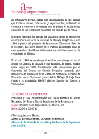 28
Es interactivo porque existe una manipulación de los objetos
que invita a pensar, relexionar y experimentar, motivando al
visitante a conocer e investigar por sí mismo el fundamento
cientíico de los fenómenos naturales del mundo que le rodea.
El centro Principia fue creado por un amplio grupo de profesores
de secundaria del área de ciencias de Málaga. Surgió en el año
1994 a partir del proyecto de Innovación Educativa “Mes de
la Ciencia”, que logró reunir en el Parque Tecnológico más de
cien aparatos cientíicos elaborados en distintos centros de
secundaria de Málaga.
En el año 1998 se construye el ediicio que alberga el actual
Museo de Ciencia de Málaga y que funciona de forma estable
desde mayo de 1999. Actualmente está patrocinado por el
Consorcio del Centro de Ciencia Principia integrado por:
Consejería de Educación de la Junta de Andalucía, Servicio de
Educación de la Diputación provincial de Málaga, Unicaja Obra
Social y la Asociación MECYT (Museo Escolar de Ciencia y
Tecnología).
15. MUSEO DE LA ESPERANZA
Pontiicia y Real Archicofradía del Dulce Nombre de Jesús
Nazareno del Paso y María Santísima de la Esperanza.
Lugar: Basílica de la Esperanza. C/ Hilera, s/n
Hora: 20:00 a 02:00 h.
· Visitas guiadas al Museo.
Aforo: 30 personas/grupo. Duración: 30 minutos.
· Concierto de la banda de cornetas y tambores de la Esperanza
a las 21:00 h.
 