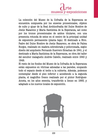 29
La colección del Museo de la Cofradía de la Esperanza se
encuentra compuesta por los enseres procesionales, objetos
de culto y ajuar de la Real Archicofradía del Dulce Nombre de
Jesús Nazareno y María Santísima de la Esperanza, así como
por los tronos procesionales de ambos titulares, con una
presencia rotunda de estos en el centro de la principal unidad
de exposición permanente (planta baja). El destinado a Ntro.
Padre del Dulce Nombre de Jesús Nazareno, es obra de Palma
Burgos, realizado en madera sobredorada y policromada, según
diseño del arquitecto Fernando Guerrero Strachan de 1941, y el
destinado a María Santísima de la Esperanza, es obra del taller
del escultor malagueño Andrés Cabello, realizado entre 1940 y
1949.
El resto de los fondos del Museo de la Cofradía de la Esperanza
están expuestos en vitrinas adosadas a las paredes, ocupando
todo el espacio desde el techo a la cubierta. Además, podemos
contemplar desde el piso inferior o accediendo a la segunda
planta, el magníico fresco realizado por el pintor Rodríguez-
Acosta, en los años sesenta, transferido a lienzo en 1993, y
adaptado a los nuevos locales de exposición.
 