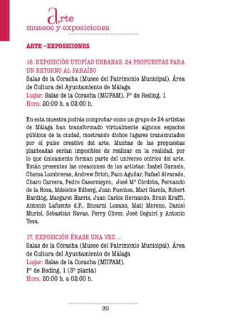 30
ARTE –EXPOSICIONES
16. EXPOSICIÓN UTOPÍAS URBANAS. 24 PROPUESTAS PARA
UN RETORNO AL PARAÍSO
Salas de la Coracha (Museo del Patrimonio Municipal). Área
de Cultura del Ayuntamiento de Málaga
Lugar: Salas de la Coracha (MUPAM). Pº de Reding, 1
Hora: 20:00 h. a 02:00 h.
En esta muestra podrás comprobar como un grupo de 24 artistas
de Málaga han transformado virtualmente algunos espacios
públicos de la ciudad, mostrando dichos lugares transmutados
por el pulso creativo del arte. Muchas de las propuestas
planteadas serían imposibles de realizar en la realidad, por
lo que únicamente forman parte del universo onírico del arte.
Están presentes las creaciones de los artistas: Isabel Garnelo,
Chema Lumbreras, Andrew Brich, Paco Aguilar, Rafael Alvarado,
Charo Carrera, Pedro Casermeyro, José Mª Córdoba, Fernando
de la Rosa, Mdeleine Edberg, Juan Fuentes, Mari García, Robert
Harding, Margaret Harris, Juan Carlos Hernando, Ernst Krafft,
Antonio Lafuente d.P., Encarni Lozano, Mati Moreno, Daniel
Muriel, Sebastián Navas, Perry Oliver, José Seguiri y Antonio
Yesa.
17. EXPOSICIÓN ÉRASE UNA VEZ …
Salas de la Coracha (Museo del Patrimonio Municipal). Área
de Cultura del Ayuntamiento de Málaga
Lugar: Salas de la Coracha (MUPAM).
Pº de Reding, 1 (3º planta)
Hora: 20:00 h. a 02:00 h.
 