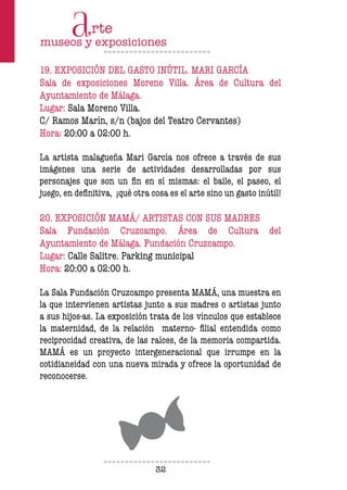 32
19. EXPOSICIÓN DEL GASTO INÚTIL. MARI GARCÍA
Sala de exposiciones Moreno Villa. Área de Cultura del
Ayuntamiento de Málaga.
Lugar: Sala Moreno Villa.
C/ Ramos Marín, s/n (bajos del Teatro Cervantes)
Hora: 20:00 a 02:00 h.
La artista malagueña Mari García nos ofrece a través de sus
imágenes una serie de actividades desarrolladas por sus
personajes que son un in en sí mismas: el baile, el paseo, el
juego, en deinitiva, ¡qué otra cosa es el arte sino un gasto inútil!
20. EXPOSICIÓN MAMÁ/ ARTISTAS CON SUS MADRES
Sala Fundación Cruzcampo. Área de Cultura del
Ayuntamiento de Málaga. Fundación Cruzcampo.
Lugar: Calle Salitre. Parking municipal
Hora: 20:00 a 02:00 h.
La Sala Fundación Cruzcampo presenta MAMÁ, una muestra en
la que intervienen artistas junto a sus madres o artistas junto
a sus hijos-as. La exposición trata de los vínculos que establece
la maternidad, de la relación materno- ilial entendida como
reciprocidad creativa, de las raíces, de la memoria compartida.
MAMÁ es un proyecto intergeneracional que irrumpe en la
cotidianeidad con una nueva mirada y ofrece la oportunidad de
reconocerse.
 