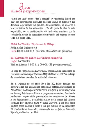 34
“Mind the gap” como “don’t disturb” y “curiosity killed the
cat” son expresiones cerradas que nos llegan en bloque y que
denotan la presencia del público, del espectador, un entorno a
la expectativa de los asistentes … De ahí parte la idea de esta
exposición, de la participación del individuo mediada por la
tecnología, donde la posibilidad de invasión del espacio lo pone
todo y lo quita todo.
23-24. La Térmica. Diputación de Málaga
Avda. de los Guindos, 48
Hora: 20:00 a 02:00 h. Entrada: libre Aforo: 50 personas.
23. EXPOSICIÓN FABIO: AUTOR [DE] RETRATOS
Lugar: La Térmica
Visitas guiadas: 22:00 h. y 00:00h. (25 personas/grupo).
La Sala de Proyectos de La Térmica, presenta una exposición de
retratos realizados por Fabio de Miguel (Madrid, 1957) a lo largo
de más de tres décadas de actividad pictórica.
En el tránsito de los años 70 a los 80, Fabio conjugó con
soltura todas sus vocaciones conocidas: estrella en películas de
Almodóvar, modelo para Pablo Pérez-Mínguez y otros fotógrafos,
cantante y letrista en diversos proyectos musicales, fascinante
performer, imprevisible presentador en conciertos de Alaska
y los Pegamoides … y también pintor, de la mano del tándem
formado por Enrique Naya y Juan Carrero, a los que Fabio
bautizó como Costus y junto a los que debutó en la exposición
El chochonismo ilustrado, presentada en la galería Fernando
Vijande, de Madrid, en 1981.
 