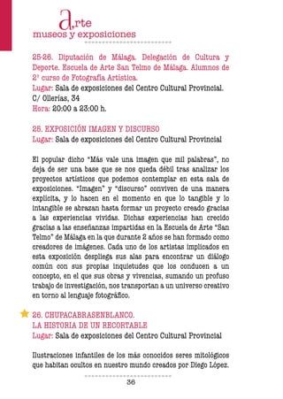 36
25-26. Diputación de Málaga. Delegación de Cultura y
Deporte. Escuela de Arte San Telmo de Málaga. Alumnos de
2º curso de Fotografía Artística.
Lugar: Sala de exposiciones del Centro Cultural Provincial.
C/ Ollerías, 34
Hora: 20:00 a 23:00 h.
25. EXPOSICIÓN IMAGEN Y DISCURSO
Lugar: Sala de exposiciones del Centro Cultural Provincial
El popular dicho “Más vale una imagen que mil palabras”, no
deja de ser una base que se nos queda débil tras analizar los
proyectos artísticos que podemos contemplar en esta sala de
exposiciones. “Imagen” y “discurso” conviven de una manera
explícita, y lo hacen en el momento en que lo tangible y lo
intangible se abrazan hasta formar un proyecto creado gracias
a las experiencias vividas. Dichas experiencias han crecido
gracias a las enseñanzas impartidas en la Escuela de Arte “San
Telmo” de Málaga en la que durante 2 años se han formado como
creadores de imágenes. Cada uno de los artistas implicados en
esta exposición despliega sus alas para encontrar un diálogo
común con sus propias inquietudes que los conducen a un
concepto, en el que sus obras y vivencias, sumando un profuso
trabajo de investigación, nos transportan a un universo creativo
en torno al lenguaje fotográico.
26. CHUPACABRASENBLANCO.
LA HISTORIA DE UN RECORTABLE
Lugar: Sala de exposiciones del Centro Cultural Provincial
Ilustraciones infantiles de los más conocidos seres mitológicos
que habitan ocultos en nuestro mundo creados por Diego López.
 
