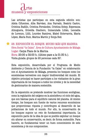 38
Las artistas que participan en esta segunda edición son:
Adela Cifuentes, Alba Narváez, Ana Parrado, Beatriz Castro,
Cristina Badillo, Cristina Fernández, Cristina Sobey, Esperanza
Almoguera, Griselda Giachero, Inmaculada Liñán, Leocadia
de Lorenzo, Llilli, Lourdes Ramírez, Mabel Echevarria, María
López, María Ruiz, Marina Martín y Sonja Red.
28. EXPOSICIÓN EL BOSQUE. MUCHO MÁS QUE MADERA
Obra Social “la Caixa”. Área de Cultura Ayuntamiento de Málaga
Lugar: Carpa Plaza de la Marina
Hora: 20:00 a 02:00 h. (último pase a la 01:30 h.).
Visita guiada: grupos de 25 personas cada 30’.
Esta exposición, desarrollada por el Programa de Medio
Ambiente y Ciencia de la Fundación “la Caixa” en colaboración
con el Ayuntamiento de Málaga, presenta los bosques como los
ecosistemas terrestres con mayor biodiversidad del mundo. El
objetivo principal es hacer partícipes a los visitantes de la gran
importancia de los bosques a todos los niveles y de la necesidad
de gestionarlos de manera sostenible.
En la exposición se pretende mostrar las funciones ecológicas,
como la regulación del oxígeno en la atmósfera o el ciclo del agua,
que son básicas para el equilibrio natural del planeta. Al mismo
tiempo, los bosques son fuente de varios recursos económicos
que proporcionan riqueza y contribuyen al desarrollo de las
poblaciones de todo el mundo. Por ello, la conservación de
los bosques supone un reto de fundamental importancia. La
exposición parte de la idea de que es posible explotar un bosque
sin alterar su conservación, es decir, de forma sostenible. Para
hacerlo, es fundamental tener un buen conocimiento de este
ecosistema y de sus componentes.
 