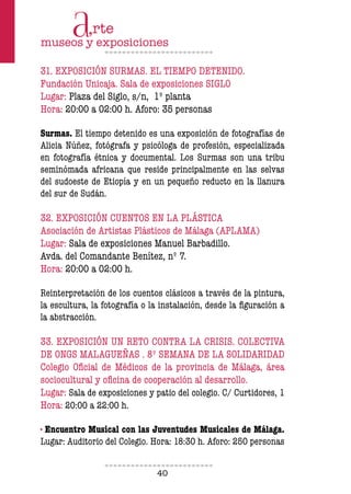 40
31. EXPOSICIÓN SURMAS. EL TIEMPO DETENIDO.
Fundación Unicaja. Sala de exposiciones SIGLO
Lugar: Plaza del Siglo, s/n, 1º planta
Hora: 20:00 a 02:00 h. Aforo: 35 personas
Surmas. El tiempo detenido es una exposición de fotografías de
Alicia Núñez, fotógrafa y psicóloga de profesión, especializada
en fotografía étnica y documental. Los Surmas son una tribu
seminómada africana que reside principalmente en las selvas
del sudoeste de Etiopía y en un pequeño reducto en la llanura
del sur de Sudán.
32. EXPOSICIÓN CUENTOS EN LA PLÁSTICA
Asociación de Artistas Plásticos de Málaga (APLAMA)
Lugar: Sala de exposiciones Manuel Barbadillo.
Avda. del Comandante Benítez, nº 7.
Hora: 20:00 a 02:00 h.
Reinterpretación de los cuentos clásicos a través de la pintura,
la escultura, la fotografía o la instalación, desde la iguración a
la abstracción.
33. EXPOSICIÓN UN RETO CONTRA LA CRISIS. COLECTIVA
DE ONGS MALAGUEÑAS . 8º SEMANA DE LA SOLIDARIDAD
Colegio Oicial de Médicos de la provincia de Málaga, área
sociocultural y oicina de cooperación al desarrollo.
Lugar: Sala de exposiciones y patio del colegio. C/ Curtidores, 1
Hora: 20:00 a 22:00 h.
· Encuentro Musical con las Juventudes Musicales de Málaga.
Lugar: Auditorio del Colegio. Hora: 18:30 h. Aforo: 250 personas
 