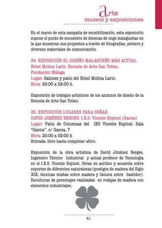 41
En el marco de esta campaña de sensibilización, esta exposición
supone el punto de encuentro de decenas de ongs malagueñas en
la que muestran sus proyectos a través de fotografías, pósters y
diversos materiales de comunicación.
34. EXPOSICIÓN EL DISEÑO MALAGUEÑO MÁS ACTUAL
Hotel Molina Lario. Escuela de Arte San Telmo.
Fundación Málaga
Lugar: Salones y patio del Hotel Molina Lario.
Hora: 20:00 a 02:00 h.
Exposición de trabajos artísticos de los alumnos de diseño de la
Escuela de Arte San Telmo.
35. EXPOSICIÓN LUGARES PARA SOÑAR.
DAVID JIMÉNEZ BERGES. I.E.S. Vicente Espinel (Gaona)
Lugar: Patio de Columnas del IES Vicente Espinel. Sala
“Gaona”. c/ Gaona, 7
Hora: 20:00 a 02:00 h
Entrada: libre hasta completar aforo.
Exposición de la obra artística de David Jiménez Berges,
Ingeniero Técnico Industrial y actual profesor de Tecnología
en el I.E.S. Vicente Espinel. Obras en acrílico y acuarela sobre
soportes de diferentes naturalezas (postigos de madera del Siglo
XIX, técnicas mixtas sobre madera y lienzos sobre bastidor).
Esculturas de personajes realizadas en rodajas de madera con
elementos industriales.
 