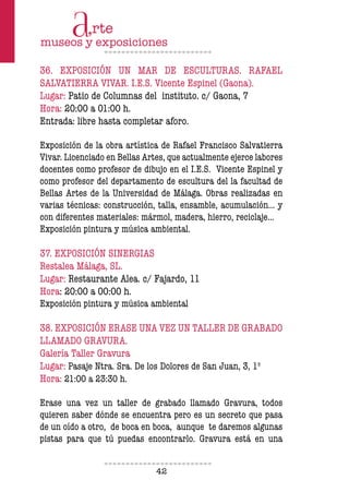 42
36. EXPOSICIÓN UN MAR DE ESCULTURAS. RAFAEL
SALVATIERRA VIVAR. I.E.S. Vicente Espinel (Gaona).
Lugar: Patio de Columnas del instituto. c/ Gaona, 7
Hora: 20:00 a 01:00 h.
Entrada: libre hasta completar aforo.
Exposición de la obra artística de Rafael Francisco Salvatierra
Vivar. Licenciado en Bellas Artes, que actualmente ejerce labores
docentes como profesor de dibujo en el I.E.S. Vicente Espinel y
como profesor del departamento de escultura del la facultad de
Bellas Artes de la Universidad de Málaga. Obras realizadas en
varias técnicas: construcción, talla, ensamble, acumulación… y
con diferentes materiales: mármol, madera, hierro, reciclaje...
Exposición pintura y música ambiental.
37. EXPOSICIÓN SINERGIAS
Restalea Málaga, SL.
Lugar: Restaurante Alea. c/ Fajardo, 11
Hora: 20:00 a 00:00 h.
Exposición pintura y música ambiental
38. EXPOSICIÓN ERASE UNA VEZ UN TALLER DE GRABADO
LLAMADO GRAVURA.
Galería Taller Gravura
Lugar: Pasaje Ntra. Sra. De los Dolores de San Juan, 3, 1º
Hora: 21:00 a 23:30 h.
Erase una vez un taller de grabado llamado Gravura, todos
quieren saber dónde se encuentra pero es un secreto que pasa
de un oído a otro, de boca en boca, aunque te daremos algunas
pistas para que tú puedas encontrarlo. Gravura está en una
 
