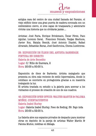 43
antigua casa del centro de una ciudad llamada del Paraíso, el
viejo ediicio tiene una gran puerta de madera coronada con un
emblemático cierro, si eres capaz de traspasarla y adentrarte
vivirás una historia que no olvidarás jamás….
Artistas: José Faria, Enrique Brinkmann, Óscar Pérez, Paco
Aguilar, Lorenzo Saval, Francisco Peinado, Vargas Machuca,
Javier Roz, Natalia Resnik, José Antonio Diazdel, Rafael
Alvarado, Sebastián Navas, José Ganfornina, Chema Lumbreras.
39. EXPOSICIÓN DE ÓLEOS DEL ARTISTA BARBERÁN.
PINTURA EN DIRECTO
Galería de Arte Benedito
Lugar: C/ Niño de Guevara, 2
Hora: 20:00 a 00:00 h.
Exposición de óleos de Barberán. Artista malagueño que
presenta su obra más reciente de estilo hiperrealista, donde lo
cotidiano se convierte en protagonista gracias a su maestría
trabajando la luz.
El artista traslada su estudio a la galería para acercar a los
visitantes el proceso de creación de uno de sus cuadros.
40. EXPOSICIÓN OPEN OFFICE: WALTER MARTIN & PALOMA
MUÑOZ. CUENTACUENTOS
Galería Isabel Hurley
Lugar: Galería Isabel Hurley. Pseo de Reding, 39. Bajo izda
Hora: 20:00 a 02:00 h.
La Galería abre sus espacios privados de despacho para mostrar
obras en depósito de la pareja de artistas Walter Martín &
Paloma Muñoz, inéditas en Málaga.
 