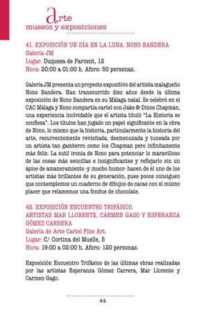 44
41. EXPOSICIÓN UN DÍA EN LA LUNA. NONO BANDERA
Galería JM
Lugar: Duquesa de Parcent, 12
Hora: 20:00 a 01:00 h. Aforo: 50 personas.
GaleríaJMpresentaunproyectoexpositivodelartistamalagueño
Nono Bandera. Han transcurrido diez años desde la última
exposición de Nono Bandera en su Málaga natal. Se celebró en el
CAC Málaga y Nono compartía cartel con Jake & Dinos Chapman,
una experiencia inolvidable que el artista tituló “La Historia se
coniesa”. Los títulos han jugado un papel signiicante en la obra
de Nono, lo mismo que la historia, particularmente la historia del
arte, recurrentemente revisitada, desmenuzada y tuneada por
un artista tan gamberro como los Chapman pero ininitamente
más feliz. La sutil ironía de Nono para potenciar lo maravilloso
de las cosas más sencillas e insigniicantes y relejarlo sin un
ápice de amaneramiento -y mucho humor- hacen de él uno de los
artistas más brillantes de su generación, pues pocos consiguen
que contemplemos un cuaderno de dibujos de cacas con el mismo
placer que relamemos una fondue de chocolate.
42. EXPOSICIÓN ENCUENTRO TRIFÁSICO.
ARTISTAS MAR LLORENTE, CARMEN GAGO Y ESPERANZA
GÓMEZ CARRERA
Galería de Arte Cartel Fine Art.
Lugar: C/ Cortina del Muelle, 5
Hora: 19:00 a 02:00 h. Aforo: 120 personas.
Exposición Encuentro Trifásico de las últimas obras realizadas
por las artistas Esperanza Gómez Carrera, Mar Llorente y
Carmen Gago.
 