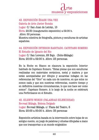 45
43. EXPOSICIÓN ÉRASE UNA VEZ
Galería de Arte Javier Román
Lugar: C/ San Juan de Letrán, 10
Hora: 20:30 (inauguración exposición) a 02:00 h.
Aforo: 50 personas.
Muestra colectiva de fotografía, pintura y esculturas de artistas
españoles.
44. EXPOSICIÓN INTERIOR HABITADO. CAYETANO ROMERO
El Estudio de Ignacio del Rio
Lugar: C/ San Lorenzo, 29 Bajo. (Soho-Málaga)
Hora: 20:00 a 02:00 h. Aforo: 25 personas.
En la Noche en Blanco se clausura la exposición Interior
habitado de Cayetano Romero. “Estas piezas que son esculturas
realizadas con materiales cerámicos, metal y madera y que
están acompañadas por dibujos y acuarelas indagan en las
referencias del “Otro” en cada uno de nosotros, en que solos no
somos nada y que son nuestras referencias, nuestro tiempo y
en deinitiva nuestras circunstancias, lo que nos hace ser como
somos”. Cayetano Romero. A lo largo de la noche se celebrará
una Performance en el Estudio.
45. SILENTS WORDS (PALABRAS SILENCIOSAS)
Re-read Málaga. Helena Delgado
Lugar: Re-read Málaga. c/ Plaza del Teatro, 6
Hora: 20:00 a 00:00 h. Aforo: 35 personas
Exposición artística basada en la intervención sobre hojas de un
antiguo cuento, un juego de palabras y siluetas dibujadas a mano
que nos transportan a un mundo enigmático
 