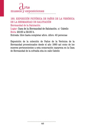 46
190. EXPOSICIÓN PICTÓRICA DE PAÑOS DE LA VERÓNICA
DE LA HERMANDAD DE SALUTACIÓN
Hermandad de la Salutación
Lugar: Casa de la Hermandad de Salutación. c/ Cabello
Hora: 20:00 a 02:00 h.
Entrada: libre hasta completar aforo. Aforo: 40 personas
Exposición de la colección de Paños de la Verónica de la
Hermandad procesionados desde el año 1990 así como de los
enseres pertenecientes a esta corporación nazarena en la Casa
de Hermandad de la cofradía sita en calle Cabello
 