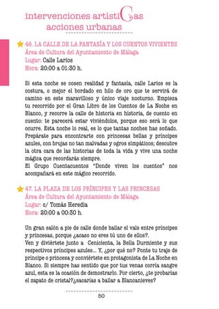 50
46. LA CALLE DE LA FANTASÍA Y LOS CUENTOS VIVIENTES
Área de Cultura del Ayuntamiento de Málaga
Lugar: Calle Larios
Hora: 20:00 a 01:30 h.
Si esta noche se cosen realidad y fantasía, calle Larios es la
costura, o mejor el bordado en hilo de oro que te servirá de
camino en este maravilloso y único viaje nocturno. Empieza
tu recorrido por el Gran Libro de los Cuentos de La Noche en
Blanco, y recorre la calle de historia en historia, de cuento en
cuento: te parecerá estar viviéndolos, porque eso será lo que
ocurre. Esta noche lo real, es lo que tantas noches has soñado.
Prepárate para encontrarte con princesas bellas y príncipes
azules, con brujas no tan malvadas y ogros simpáticos; descubre
la otra cara de las historias de toda la vida y vive una noche
mágica que recordarás siempre.
El Grupo Cuentacuentos “Donde viven los cuentos” nos
acompañará en este mágico recorrido.
47. LA PLAZA DE LOS PRÍNCIPES Y LAS PRINCESAS
Área de Cultura del Ayuntamiento de Málaga
Lugar: c/ Tomás Heredia
Hora: 20:00 a 00:30 h.
Un gran salón a pie de calle donde bailar el vals entre príncipes
y princesas, porque ¿acaso no eres tú uno de ellos?.
Ven y diviértete junto a Cenicienta, la Bella Durmiente y sus
respectivos príncipes azules... Y, ¿por qué no? Ponte tu traje de
príncipe o princesa y conviértete en protagonista de La Noche en
Blanco. Si siempre has sentido que por tus venas corría sangre
azul, esta es la ocasión de demostrarlo. Por cierto, ¿te probarías
el zapato de cristal?¿sacarías a bailar a Blancanieves?
 