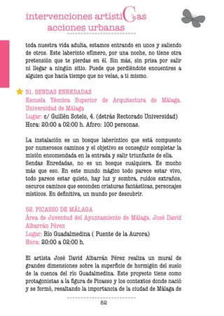 52
toda nuestra vida adulta, estamos entrando en unos y saliendo
de otros. Este laberinto efímero, por una noche, no tiene otra
pretensión que te pierdas en él. Sin más, sin prisa por salir
ni llegar a ningún sitio. Puede que perdiéndote encuentres a
alguien que hacía tiempo que no veías, a ti mismo.
51. SENDAS ENREDADAS
Escuela Técnica Superior de Arquitectura de Málaga.
Universidad de Málaga
Lugar: c/ Guillén Sotelo, 4. (detrás Rectorado Universidad)
Hora: 20:00 a 02:00 h. Aforo: 100 personas.
La instalación es un bosque laberíntico que está compuesto
por numerosos caminos y el objetivo es conseguir completar la
misión encomendada en la entrada y salir triunfante de ella.
Sendas Enredadas, no es un bosque cualquiera. Es mucho
más que eso. En este mundo mágico todo parece estar vivo,
todo parece estar quieto, hay luz y sombra, ruidos extraños,
oscuros caminos que esconden criaturas fantásticas, personajes
místicos. En deinitiva, un mundo por descubrir.
52. PICASSO DE MÁLAGA
Área de Juventud del Ayuntamiento de Málaga. José David
Albarrán Pérez
Lugar: Río Guadalmedina ( Puente de la Aurora)
Hora: 20:00 a 02:00 h.
El artista José David Albarrán Pérez realiza un mural de
grandes dimensiones sobre la supericie de hormigón del suelo
de la cuenca del río Guadalmedina. Este proyecto tiene como
protagonistas a la igura de Picasso y los contextos donde nació
y se formó, resaltando la importancia de la ciudad de Málaga de
 