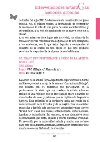 53
de inales del siglo XIX, fundamental en la constitución del genio
cubista. Así, el público tendrá la oportunidad de contemplar
la realización in situ de una pieza de estas características, y
ser partícipe, a su vez, del nacimiento de un nuevo icono de la
ciudad.
A su vez, mientras tiene lugar esta actividad, las chicas de La
mesa de Pizpireta realizarán una degustación de vino malagueño
a los asistentes, con lo que éstos llegarán a comprender el
contexto de la ciudad en una época en que este producto
resultaba la mayor fuente de riqueza de sus habitantes.
53. BRAND NEW PERFORMANCE A CARGO DE LA ARTISTA
BERTA JAYÓ
CAC Málaga
Lugar: CAC Málaga. c/ Alemania s/n
Hora: 21:00 a 02:00 h.
La acción de la artista Berta Jayó tendrá lugar durante la Noche
en Blanco y estará a cargo de la escuela “ContactimproMálaga”,
que contará con 34 bailarines que participarán en la
performance. La visión que nos traslada la artista sobre su
trabajo es una relexión que se abre camino entre el paraíso de
moralidades sin color y patrones que se repiten a lo largo de la
historia. Esta relexión es la verdadera lucha que reside en el
esclarecimiento de lo invisible y de lo mágico. Con un carácter
renovador y desde lo más profundo del pensamiento nace la serie
“Brand new” (Más que nuevo) entremezclada, distorsionante,
jugadora y humorística. En resumen, es una alentadora dosis
de imaginación que mata, ensalza y aturde nuestras creencias.
Un recorrido por la modernidad callada y atenta, que no hace
daño más que a nuestras miradas, ansiosas por comprender este
mundo de colores disfrazado de vivencias
 