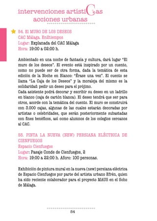 54
54. El MURO DE LOS DESEOS
CAC Málaga. En2tiempos
Lugar: Explanada del CAC Málaga
Hora: 19:00 a 02:00 h.
Ambientado en una noche de fantasía y cultura, dará lugar “El
muro de los deseos”. El evento está inspirado por un cuento,
como no puede ser de otra forma, dada la temática de esta
edición de la Noche en Blanco: “Érase una vez”. El cuento se
llama “La Caja de los Deseos” y la moraleja del mismo es la
solidaridad: pedir un deseo para el prójimo.
Cada asistente podrá decorar y escribir su deseo en un ladrillo
en blanco (caja de cartón blanca). El deseo tendrá que ser para
otros, acorde con la temática del cuento. El muro se construirá
con 3.000 cajas, algunas de las cuales estarán decoradas por
artistas o celebridades, que serán posteriormente subastadas
con ines benéicos, así como alumnos de los colegios cercanos
al CAC.
55. PINTA LA NUEVA (NEW) PERSIANA ELÉCTRICA DE
CIENFUEGOS
Espacio Cienfuegos
Lugar: Pasaje Conde de Cienfuegos, 2
Hora: 19:00 a 22:00 h. Aforo: 100 personas.
Exhibición de pintura mural en la nueva (new) persiana eléctrica
de Espacio Cienfuegos por parte del artista urbano Efrén, quien
ha sido reciente colaborador para el proyecto MAUS en el Soho
de Málaga.
 