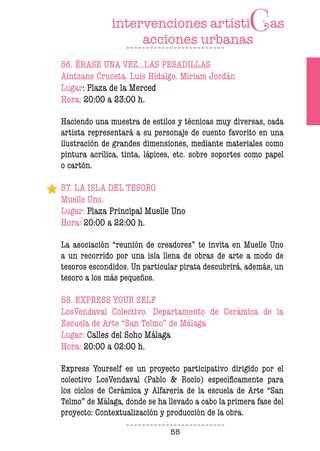55
56. ÉRASE UNA VEZ…LAS PESADILLAS
Aintzane Cruceta. Luis Hidalgo. Miriam Jordán
Lugar: Plaza de la Merced
Hora: 20:00 a 23:00 h.
Haciendo una muestra de estilos y técnicas muy diversas, cada
artista representará a su personaje de cuento favorito en una
ilustración de grandes dimensiones, mediante materiales como
pintura acrílica, tinta, lápices, etc. sobre soportes como papel
o cartón.
57. LA ISLA DEL TESORO
Muelle Uno.
Lugar: Plaza Principal Muelle Uno
Hora: 20:00 a 22:00 h.
La asociación “reunión de creadores” te invita en Muelle Uno
a un recorrido por una isla llena de obras de arte a modo de
tesoros escondidos. Un particular pirata descubrirá, además, un
tesoro a los más pequeños.
58. EXPRESS YOUR SELF
LosVendaval Colectivo. Departamento de Cerámica de la
Escuela de Arte “San Telmo” de Málaga
Lugar: Calles del Soho Málaga
Hora: 20:00 a 02:00 h.
Express Yourself es un proyecto participativo dirigido por el
colectivo LosVendaval (Pablo & Rocío) especíicamente para
los ciclos de Cerámica y Alfarería de la escuela de Arte “San
Telmo” de Málaga, donde se ha llevado a cabo la primera fase del
proyecto: Contextualización y producción de la obra.
 