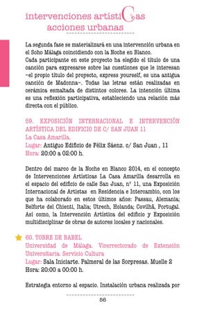 56
La segunda fase se materializará en una intervención urbana en
el Soho Málaga coincidiendo con la Noche en Blanco.
Cada participante en este proyecto ha elegido el título de una
canción para expresarse sobre las cuestiones que le interesan
–el propio título del proyecto, express yourself, es una antigua
canción de Madonna–. Todas las letras están realizadas en
cerámica esmaltada de distintos colores. La intención última
es una relexión participativa, estableciendo una relación más
directa con el público.
59. EXPOSICIÓN INTERNACIONAL E INTERVENCIÓN
ARTÍSTICA DEL EDIFICIO DE C/ SAN JUAN 11
La Casa Amarilla.
Lugar: Antiguo Ediicio de Félix Sáenz. c/ San Juan , 11
Hora: 20:00 a 02:00 h.
Dentro del marco de la Noche en Blanco 2014, en el concepto
de Intervenciones Artísticas La Casa Amarilla desarrolla en
el espacio del ediicio de calle San Juan, nº 11, una Exposición
Internacional de Artistas en Residencia e Intercambio, con los
que ha colaborado en estos últimos años: Passau, Alemania;
Belforte del Chienti, Italia; Utrech, Holanda; Covilhã, Portugal.
Así como, la Intervención Artística del ediicio y Exposición
multidisciplinar de obras de autores locales y nacionales.
60. TORRE DE BABEL
Universidad de Málaga. Vicerrectorado de Extensión
Universitaria. Servicio Cultura
Lugar: Sala Iniciarte. Palmeral de las Sorpresas. Muelle 2
Hora: 20:00 a 00:00 h.
Estrategia entorno al espacio. Instalación urbana realizada por
 