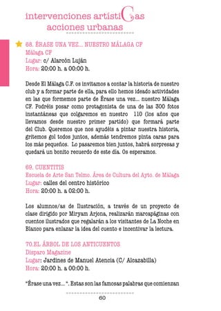 60
68. ÉRASE UNA VEZ… NUESTRO MÁLAGA CF
Málaga CF
Lugar: c/ Alarcón Luján
Hora: 20:00 h. a 00:00 h.
Desde El Málaga C.F. os invitamos a contar la historia de nuestro
club y a formar parte de ella, para ello hemos ideado actividades
en las que formemos parte de Érase una vez… nuestro Málaga
CF. Podréis posar como protagonista de una de las 300 fotos
instantáneas que colgaremos en nuestro 110 (los años que
llevamos desde nuestro primer partido) que formará parte
del Club. Queremos que nos ayudéis a pintar nuestra historia,
gritemos gol todos juntos, además tendremos pinta caras para
los más pequeños. Lo pasaremos bien juntos, habrá sorpresas y
quedará un bonito recuerdo de este día. Os esperamos.
69. CUENTITIS
Escuela de Arte San Telmo. Área de Cultura del Ayto. de Málaga
Lugar: calles del centro histórico
Hora: 20:00 h. a 02:00 h.
Los alumnos/as de Ilustración, a través de un proyecto de
clase dirigido por Miryam Arjona, realizarán marcapáginas con
cuentos ilustrados que regalarán a los visitantes de La Noche en
Blanco para enlazar la idea del cuento e incentivar la lectura.
70.EL ÁRBOL DE LOS ANTICUENTOS
Disparo Magazine
Lugar: Jardines de Manuel Atencia (C/ Alcazabilla)
Hora: 20:00 h. a 00:00 h.
“Érase una vez... “. Estas son las famosas palabras que comienzan
 