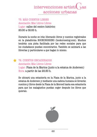 63
75. MÁS CUENTOS LIBRES
Asociación Más Libros Libres
Lugar: calles del centro histórico
20:00 a 02:00 h.
Durante la noche se irán liberando libros y cuentos registrados
en la plataforma BOOKCROSSING (bookcrossing.com). Muchos
tendrán una pista facilitada por las redes sociales para que
los ciudadanos puedan encontrarlos. También se animará a las
librerías y particulares a que hagan lo mismo.
76. CUENTOS ENCADENADOS
Asociación Más Libros Libres
Lugar: Plaza de la Marina (junto a la estatua de Andersen)
Hora: a partir de las 20:30 h.
Se ubicará una estantería en la Plaza de la Marina, junto a la
estatua de Andersen y mediante una cadena humana se llevarán
cuentos y libros desde la Plaza de la Merced hasta esa estantería
para que los malagueños puedan coger después los libros que
quieran.
 