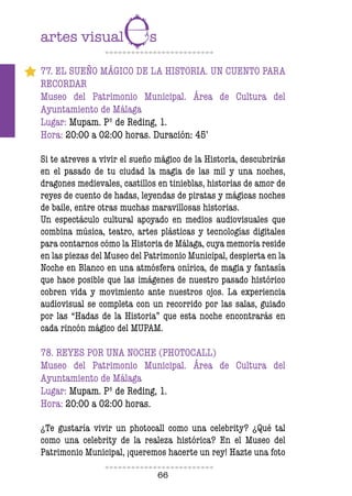 66
77. EL SUEÑO MÁGICO DE LA HISTORIA. UN CUENTO PARA
RECORDAR
Museo del Patrimonio Municipal. Área de Cultura del
Ayuntamiento de Málaga
Lugar: Mupam. Pº de Reding, 1.
Hora: 20:00 a 02:00 horas. Duración: 45’
Si te atreves a vivir el sueño mágico de la Historia, descubrirás
en el pasado de tu ciudad la magia de las mil y una noches,
dragones medievales, castillos en tinieblas, historias de amor de
reyes de cuento de hadas, leyendas de piratas y mágicas noches
de baile, entre otras muchas maravillosas historias.
Un espectáculo cultural apoyado en medios audiovisuales que
combina música, teatro, artes plásticas y tecnologías digitales
para contarnos cómo la Historia de Málaga, cuya memoria reside
en las piezas del Museo del Patrimonio Municipal, despierta en la
Noche en Blanco en una atmósfera onírica, de magia y fantasía
que hace posible que las imágenes de nuestro pasado histórico
cobren vida y movimiento ante nuestros ojos. La experiencia
audiovisual se completa con un recorrido por las salas, guiado
por las “Hadas de la Historia” que esta noche encontrarás en
cada rincón mágico del MUPAM.
78. REYES POR UNA NOCHE (PHOTOCALL)
Museo del Patrimonio Municipal. Área de Cultura del
Ayuntamiento de Málaga
Lugar: Mupam. Pº de Reding, 1.
Hora: 20:00 a 02:00 horas.
¿Te gustaría vivir un photocall como una celebrity? ¿Qué tal
como una celebrity de la realeza histórica? En el Museo del
Patrimonio Municipal, ¡queremos hacerte un rey! Hazte una foto
 
