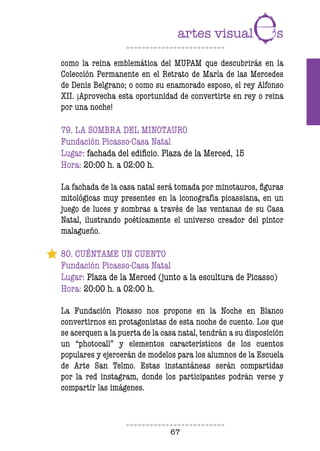 67
como la reina emblemática del MUPAM que descubrirás en la
Colección Permanente en el Retrato de María de las Mercedes
de Denis Belgrano; o como su enamorado esposo, el rey Alfonso
XII. ¡Aprovecha esta oportunidad de convertirte en rey o reina
por una noche!
79. LA SOMBRA DEL MINOTAURO
Fundación Picasso-Casa Natal
Lugar: fachada del ediicio. Plaza de la Merced, 15
Hora: 20:00 h. a 02:00 h.
La fachada de la casa natal será tomada por minotauros, iguras
mitológicas muy presentes en la iconografía picassiana, en un
juego de luces y sombras a través de las ventanas de su Casa
Natal, ilustrando poéticamente el universo creador del pintor
malagueño.
80. CUÉNTAME UN CUENTO
Fundación Picasso-Casa Natal
Lugar: Plaza de la Merced (junto a la escultura de Picasso)
Hora: 20:00 h. a 02:00 h.
La Fundación Picasso nos propone en la Noche en Blanco
convertirnos en protagonistas de esta noche de cuento. Los que
se acerquen a la puerta de la casa natal, tendrán a su disposición
un “photocall” y elementos característicos de los cuentos
populares y ejercerán de modelos para los alumnos de la Escuela
de Arte San Telmo. Estas instantáneas serán compartidas
por la red instagram, donde los participantes podrán verse y
compartir las imágenes.
 