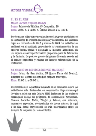 68
81. EN EL AIRE
Museo Carmen Thyssen Málaga
Lugar: Palacio de Villalón. C/ Compañía, 10
Hora: 20:00 h. a 02:00 h. Último acceso a la 1:30 h.
Performance video-sonora realizada por el grupo de participantes
de los talleres de creación radiofónica y documental que tuvieron
lugar en noviembre de 2013 y marzo de 2014. La actividad se
realizará en el auditorio proponiendo la transformación de un
entorno formal-pasivo y destinado al discurso académico, en
un espacio creativo-performativo preparado para la fabulación
y la fantasía. Lo poético, propio del género literario excede así
el espacio expositivo y reviste los lugares referenciales de la
institución.
82. CENTRO DE ESTUDIOS HISPANO-MARROQUÍ
Lugar: Muro de San Julián, 33 (junto Plaza del Teatro).
Exterior del Centro de Estudios hispano marroquí.
Hora: 21:00 h. a 02:00 h.
Proyecciones en la pantalla instalada en el escenario, sobre las
actividades más destacadas en cooperación hispanomarroquí
llevadas a cabo por este Centro EHM. Imágenes de las ciudades
marroquíes socias del programa de cooperación: Alhucemas,
Chauen, Larache, Nador, Tánger y Tetuán; sus entornos,
momentos especiales, acompañados de buena música de aquí
y de allá. Estas proyecciones se irán intercalando entre los
tiempos de los pases de los conciertos.
 